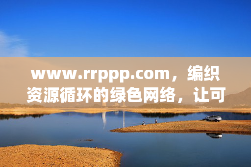 www.rrppp.com,编织资源循环的绿色网络,让可持续发展触手可及,编织资源循环绿色网络,让可持续发展触手可及 www.rrppp.com,编织资源循环的绿色网络,让可持续发展触手可及,编织资源循环绿色网络,让可持续发展触手可及