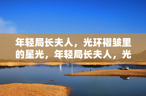 年轻局长夫人,光环褶皱里的星光,年轻局长夫人,光环褶皱里的星光 年轻局长夫人,光环褶皱里的星光,年轻局长夫人,光环褶皱里的星光