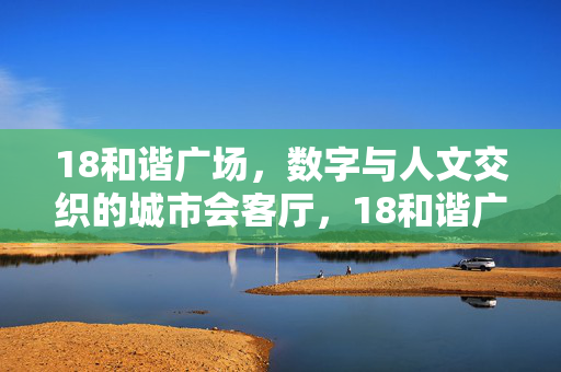 18和谐广场,数字与人文交织的城市会客厅,18和谐广场,数字人文交织的城市会客厅 18和谐广场,数字与人文交织的城市会客厅,18和谐广场,数字人文交织的城市会客厅