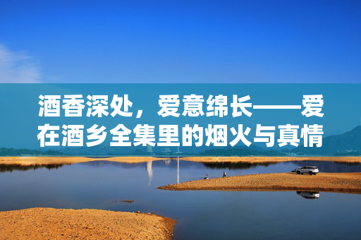 酒香深处,爱意绵长——爱在酒乡全集里的烟火与真情,酒香深处,烟火与真情 酒香深处,爱意绵长——爱在酒乡全集里的烟火与真情,酒香深处,烟火与真情