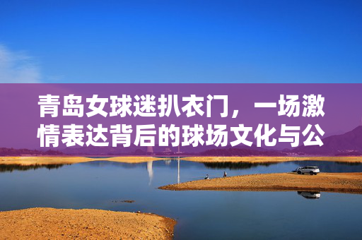 青岛女球迷扒衣门，一场激情表达背后的球场文化与公共空间反思，青岛女球迷扒衣门，激情表达背后的球场文化与公共空间反思