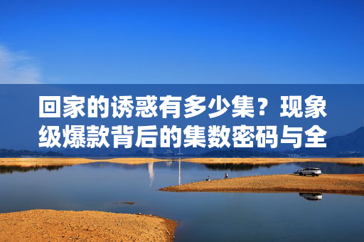 回家的诱惑有多少集?现象级爆款背后的集数密码与全民追剧记忆,回家的诱惑多少集?现象级爆款的集数密码与全民追剧记忆 回家的诱惑有多少集?现象级爆款背后的集数密码与全民追剧记忆,回家的诱惑多少集?现象级爆款的集数密码与全民追剧记忆