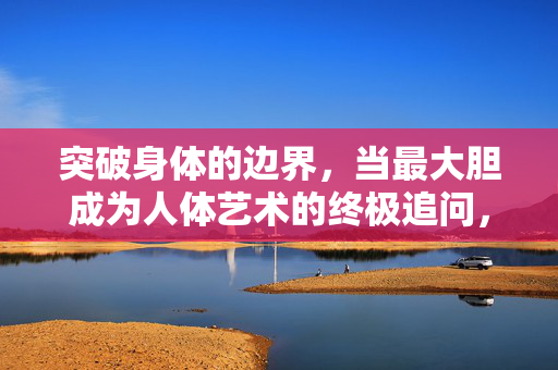 突破身体的边界,当最大胆成为人体艺术的终极追问,突破身体边界,最大胆的人体艺术终极追问 突破身体的边界,当最大胆成为人体艺术的终极追问,突破身体边界,最大胆的人体艺术终极追问