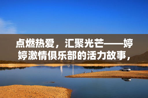 点燃热爱,汇聚光芒——婷婷激情俱乐部的活力故事,点燃热爱,汇聚光芒——婷婷激情俱乐部的活力故事 点燃热爱,汇聚光芒——婷婷激情俱乐部的活力故事,点燃热爱,汇聚光芒——婷婷激情俱乐部的活力故事