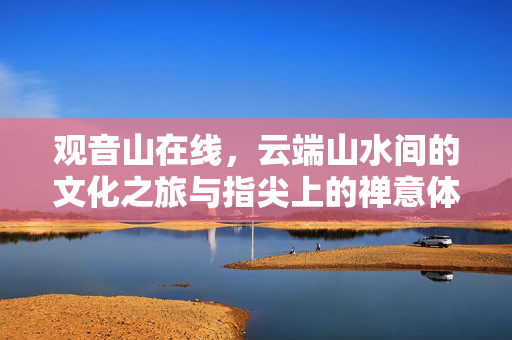 观音山在线,云端山水间的文化之旅与指尖上的禅意体验,云端山水·指尖禅意,观音山在线文化之旅 观音山在线,云端山水间的文化之旅与指尖上的禅意体验,云端山水·指尖禅意,观音山在线文化之旅