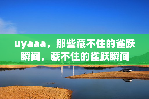 uyaaa,那些藏不住的雀跃瞬间,藏不住的雀跃瞬间 uyaaa,那些藏不住的雀跃瞬间,藏不住的雀跃瞬间