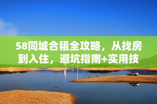 58同城合租全攻略,从找房到入住,避坑指南+实用技巧! 58同城合租全攻略,从找房到入住,避坑指南+实用技巧!