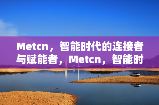 Metcn,智能时代的连接者与赋能者,Metcn,智能时代的连接赋能者 Metcn,智能时代的连接者与赋能者,Metcn,智能时代的连接赋能者