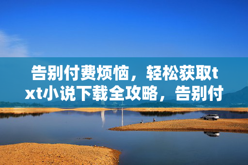 告别付费烦恼,轻松获取txt小说下载全攻略,告别付费,轻松获取txt小说下载全攻略 告别付费烦恼,轻松获取txt小说下载全攻略,告别付费,轻松获取txt小说下载全攻略