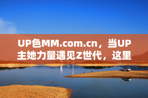 UP色MM.com.cn,当UP主她力量遇见Z世代,这里的内容自带青春滤镜,她力量×Z世代,UP色MM的青春滤镜 UP色MM.com.cn,当UP主她力量遇见Z世代,这里的内容自带青春滤镜,她力量×Z世代,UP色MM的青春滤镜