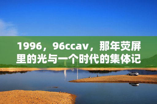 1996，96ccav，那年荧屏里的光与一个时代的集体记忆，1996，荧屏光里的时代记忆