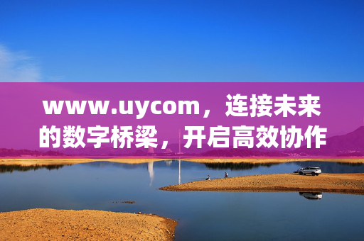 www.uycom,连接未来的数字桥梁,开启高效协作新体验,uycom,连接未来的数字桥梁,高效协作新体验 www.uycom,连接未来的数字桥梁,开启高效协作新体验,uycom,连接未来的数字桥梁,高效协作新体验