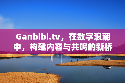 Ganbibi.tv,在数字浪潮中,构建内容与共鸣的新桥梁,Ganbibi.tv,数字浪潮中构建内容与共鸣的新桥梁 Ganbibi.tv,在数字浪潮中,构建内容与共鸣的新桥梁,Ganbibi.tv,数字浪潮中构建内容与共鸣的新桥梁