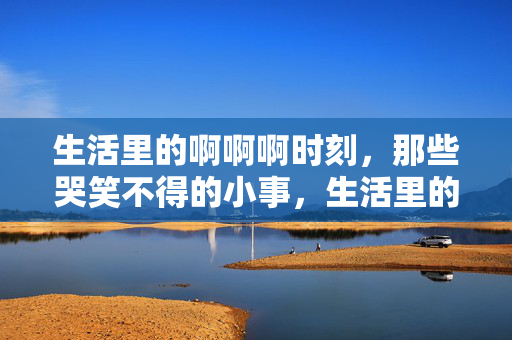 生活里的啊啊啊时刻,那些哭笑不得的小事,生活里的啊啊啊时刻,哭笑不得的小事 生活里的啊啊啊时刻,那些哭笑不得的小事,生活里的啊啊啊时刻,哭笑不得的小事