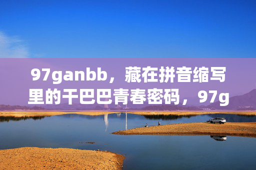 97ganbb,藏在拼音缩写里的干巴巴青春密码,97ganbb,拼音缩写里的干巴巴青春密码 97ganbb,藏在拼音缩写里的干巴巴青春密码,97ganbb,拼音缩写里的干巴巴青春密码