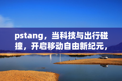 pstang,当科技与出行碰撞,开启移动自由新纪元,科技出行碰撞,开启移动自由新纪元 pstang,当科技与出行碰撞,开启移动自由新纪元,科技出行碰撞,开启移动自由新纪元