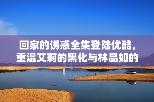 回家的诱惑全集登陆优酷,重温艾莉的黑化与林品如的逆袭,那些年我们追的都市情感风暴,回家的诱惑全集登陆优酷,艾莉黑化与林品如逆袭的都市情感风暴 回家的诱惑全集登陆优酷,重温艾莉的黑化与林品如的逆袭,那些年我们追的都市情感风暴,回家的诱惑全集登陆优酷,艾莉黑化与林品如逆袭的都市情感风暴