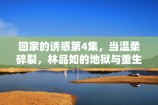 回家的诱惑第4集,当温柔碎裂,林品如的地狱与重生序章,林品如温柔碎裂,地狱重生序章 回家的诱惑第4集,当温柔碎裂,林品如的地狱与重生序章,林品如温柔碎裂,地狱重生序章