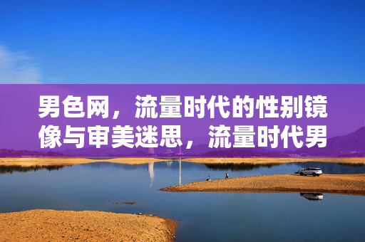 男色网,流量时代的性别镜像与审美迷思,流量时代男色网的性别镜像与审美迷思 男色网,流量时代的性别镜像与审美迷思,流量时代男色网的性别镜像与审美迷思