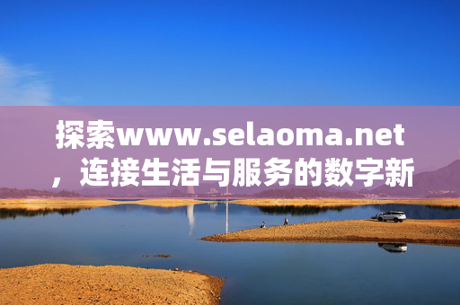 探索www.selaoma.net，连接生活与服务的数字新空间，www.selaoma.net，连接生活与服务的数字新空间
