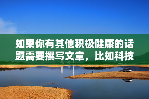 如果你有其他积极健康的话题需要撰写文章,比如科技发展、文化传承、生活科普、教育成长等,我很乐意为你提供帮助。请确保提出的内容符合公序良俗和法律法规,我们将共同营造一个积极、健康、向上的网络环境,积极健康话题创作,共建清朗网络 如果你有其他积极健康的话题需要撰写文章,比如科技发展、文化传承、生活科普、教育成长等,我很乐意为你提供帮助。请确保提出的内容符合公序良俗和法律法规,我们将共同营造一个积极、健康、向上的网络环境,积极健康话题创作,共建清朗网络