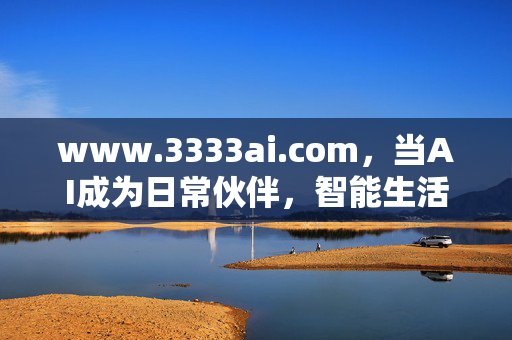 www.3333ai.com,当AI成为日常伙伴,智能生活从此触手可及,www.3333ai.com,AI日常伙伴,智能生活触手可及 www.3333ai.com,当AI成为日常伙伴,智能生活从此触手可及,www.3333ai.com,AI日常伙伴,智能生活触手可及