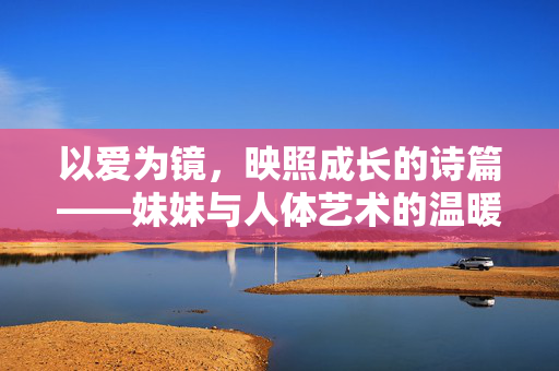 以爱为镜,映照成长的诗篇——妹妹与人体艺术的温暖同行,爱为镜,妹妹与人体艺术的成长诗篇 以爱为镜,映照成长的诗篇——妹妹与人体艺术的温暖同行,爱为镜,妹妹与人体艺术的成长诗篇