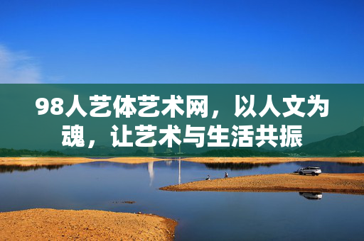 98人艺体艺术网,以人文为魂,让艺术与生活共振 98人艺体艺术网,以人文为魂,让艺术与生活共振