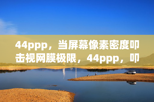 44ppp,当屏幕像素密度叩击视网膜极限,44ppp,叩击视网膜极限的像素密度 44ppp,当屏幕像素密度叩击视网膜极限,44ppp,叩击视网膜极限的像素密度