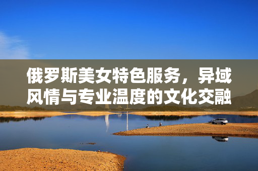 俄罗斯美女特色服务,异域风情与专业温度的文化交融,俄罗斯特色服务,异域风情与专业温度的文化交融 俄罗斯美女特色服务,异域风情与专业温度的文化交融,俄罗斯特色服务,异域风情与专业温度的文化交融