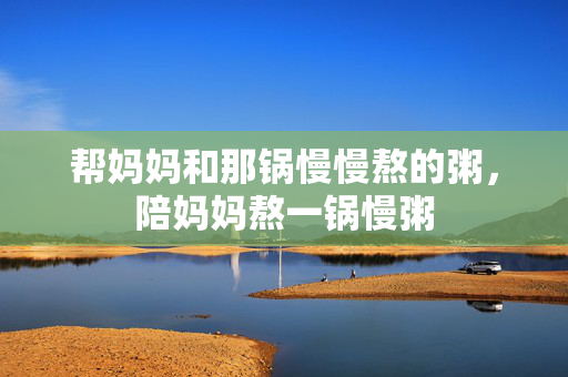 帮妈妈和那锅慢慢熬的粥,陪妈妈熬一锅慢粥 帮妈妈和那锅慢慢熬的粥,陪妈妈熬一锅慢粥