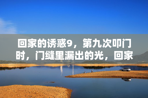 回家的诱惑9,第九次叩门时,门缝里漏出的光,回家的诱惑9,第九次叩门时,门缝漏光 回家的诱惑9,第九次叩门时,门缝里漏出的光,回家的诱惑9,第九次叩门时,门缝漏光