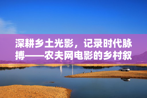 深耕乡土光影，记录时代脉搏——农夫网电影的乡村叙事与文化担当，乡土光影映时代，农夫网电影的乡村叙事与文化担当