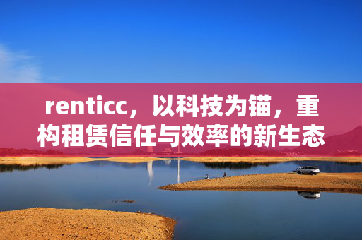 renticc，以科技为锚，重构租赁信任与效率的新生态，renticc，科技重构租赁信任与效率的新生态