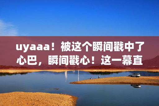 uyaaa！被这个瞬间戳中了心巴，瞬间戳心！这一幕直击心巴
