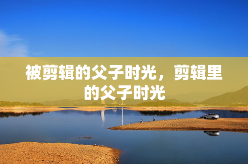 被剪辑的父子时光,剪辑里的父子时光 被剪辑的父子时光,剪辑里的父子时光