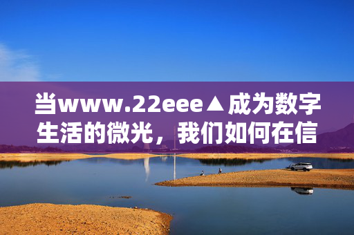 当www.22eee▲成为数字生活的微光，我们如何在信息浪潮中锚定方向？