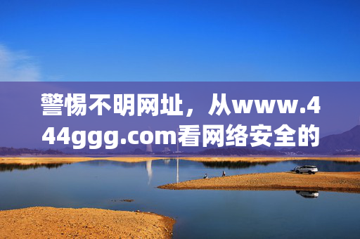 警惕不明网址,从www.444ggg.com看网络安全的重要性,警惕不明网址,从www.444ggg.com看网络安全重要性 警惕不明网址,从www.444ggg.com看网络安全的重要性,警惕不明网址,从www.444ggg.com看网络安全重要性