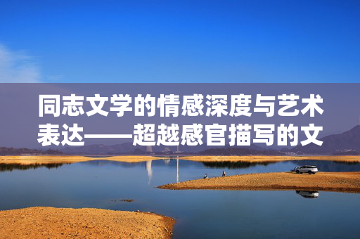 同志文学的情感深度与艺术表达——超越感官描写的文学价值,同志文学的情感深度与艺术表达,超越感官描写的文学价值 同志文学的情感深度与艺术表达——超越感官描写的文学价值,同志文学的情感深度与艺术表达,超越感官描写的文学价值
