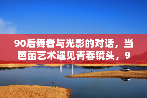 90后舞者与光影的对话,当芭蕾艺术遇见青春镜头,90后舞者,芭蕾与光影的青春对话 90后舞者与光影的对话,当芭蕾艺术遇见青春镜头,90后舞者,芭蕾与光影的青春对话