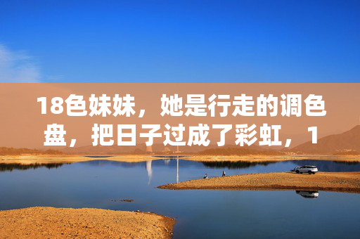 18色妹妹，她是行走的调色盘，把日子过成了彩虹，18色妹妹，行走的调色盘，日子过成彩虹