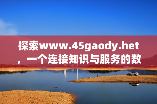 探索www.45gaody.het，一个连接知识与服务的数字平台，www.45gaody.het，连接知识与服务的数字平台