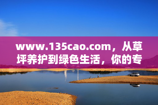 www.135cao.com,从草坪养护到绿色生活,你的专属园艺百科全书,从草坪养护到绿色生活的园艺百科全书 www.135cao.com,从草坪养护到绿色生活,你的专属园艺百科全书,从草坪养护到绿色生活的园艺百科全书