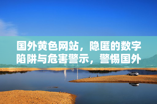 国外黄色网站,隐匿的数字陷阱与危害警示,警惕国外黄色网站的隐匿数字陷阱与危害 国外黄色网站,隐匿的数字陷阱与危害警示,警惕国外黄色网站的隐匿数字陷阱与危害