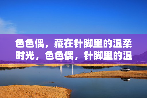 色色偶,藏在针脚里的温柔时光,色色偶,针脚里的温柔时光 色色偶,藏在针脚里的温柔时光,色色偶,针脚里的温柔时光