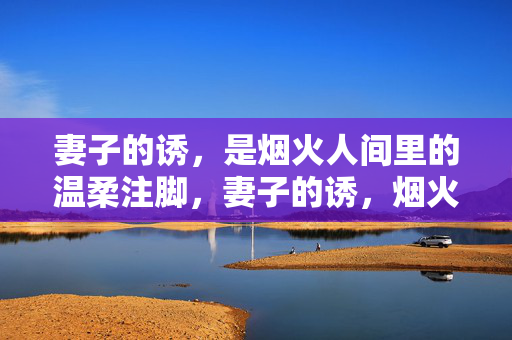 妻子的诱,是烟火人间里的温柔注脚,妻子的诱,烟火人间的温柔注脚 妻子的诱,是烟火人间里的温柔注脚,妻子的诱,烟火人间的温柔注脚