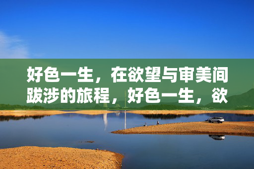 好色一生,在欲望与审美间跋涉的旅程,好色一生,欲望与审美的跋涉之旅 好色一生,在欲望与审美间跋涉的旅程,好色一生,欲望与审美的跋涉之旅