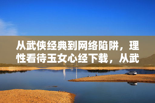 从武侠经典到网络陷阱，理性看待玉女心经下载，从武侠经典到网络陷阱，理性看待玉女心经下载