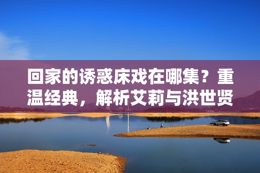 回家的诱惑床戏在哪集?重温经典,解析艾莉与洪世贤的禁忌之恋,回家的诱惑床戏在哪集?重温经典,解析艾莉与洪世贤禁忌之恋 回家的诱惑床戏在哪集?重温经典,解析艾莉与洪世贤的禁忌之恋,回家的诱惑床戏在哪集?重温经典,解析艾莉与洪世贤禁忌之恋