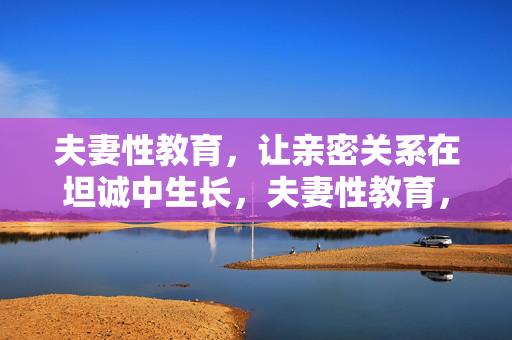 夫妻性教育,让亲密关系在坦诚中生长,夫妻性教育,坦诚滋养亲密关系的生长 夫妻性教育,让亲密关系在坦诚中生长,夫妻性教育,坦诚滋养亲密关系的生长
